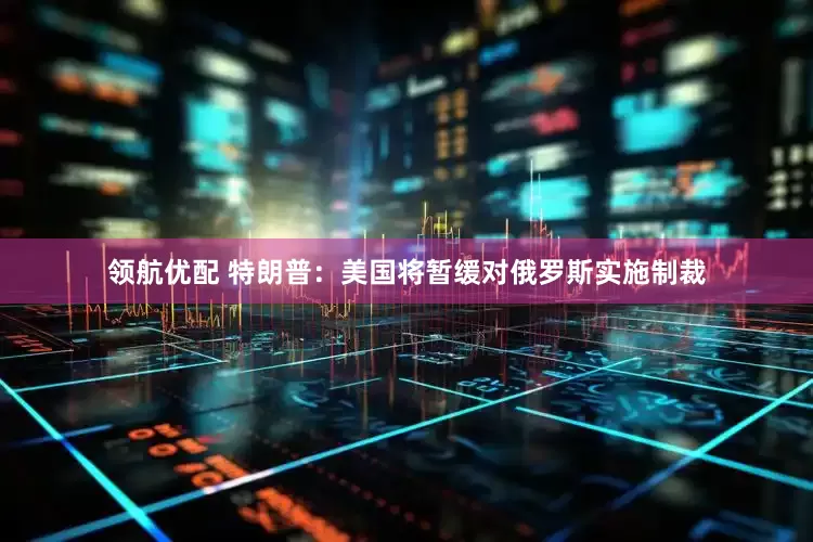 领航优配 特朗普：美国将暂缓对俄罗斯实施制裁