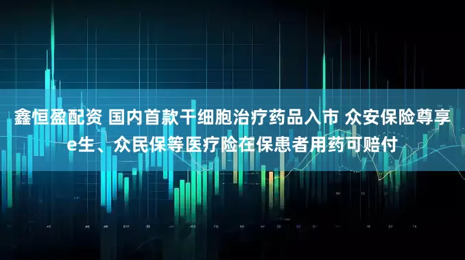 鑫恒盈配资 国内首款干细胞治疗药品入市 众安保险尊享e生、众民保等医疗险在保患者用药可赔付