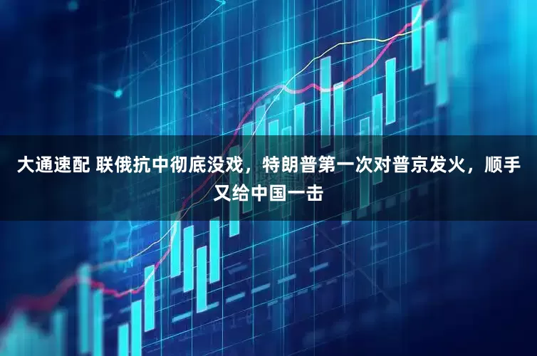 大通速配 联俄抗中彻底没戏，特朗普第一次对普京发火，顺手又给中国一击