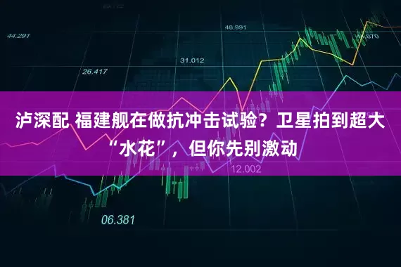 泸深配 福建舰在做抗冲击试验？卫星拍到超大“水花”，但你先别激动