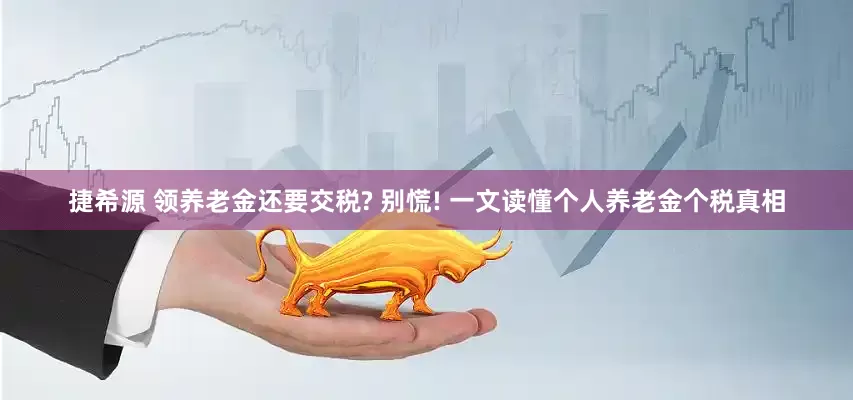 捷希源 领养老金还要交税? 别慌! 一文读懂个人养老金个税真相