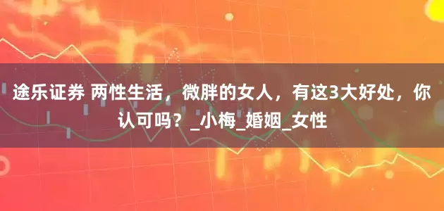 途乐证券 两性生活，微胖的女人，有这3大好处，你认可吗？_小梅_婚姻_女性