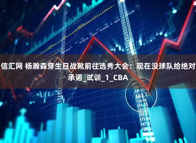 信汇网 杨瀚森穿生日战靴前往选秀大会：现在没球队给绝对承诺_试训_1_CBA