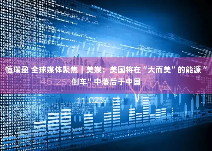 恒瑞盈 全球媒体聚焦｜美媒：美国将在“大而美”的能源“倒车”中落后于中国