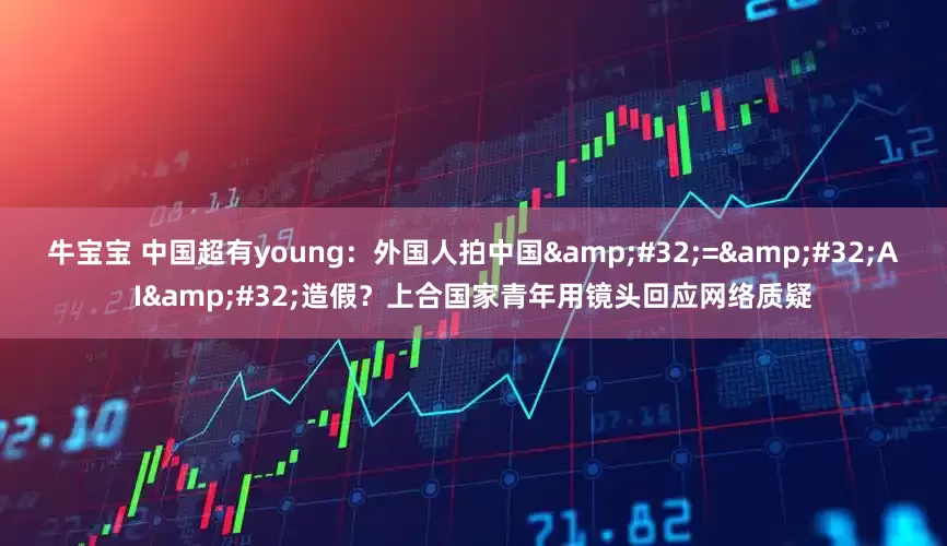 牛宝宝 中国超有young：外国人拍中国&#32;=&#32;AI&#32;造假？上合国家青年用镜头回应网络质疑