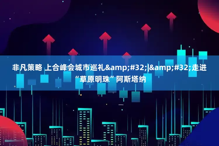 非凡策略 上合峰会城市巡礼&#32;|&#32;走进“草原明珠”阿斯塔纳