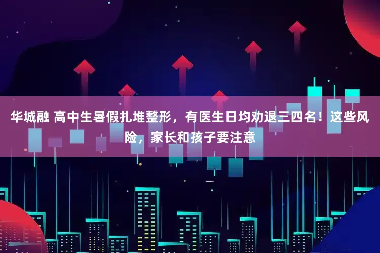 华城融 高中生暑假扎堆整形，有医生日均劝退三四名！这些风险，家长和孩子要注意