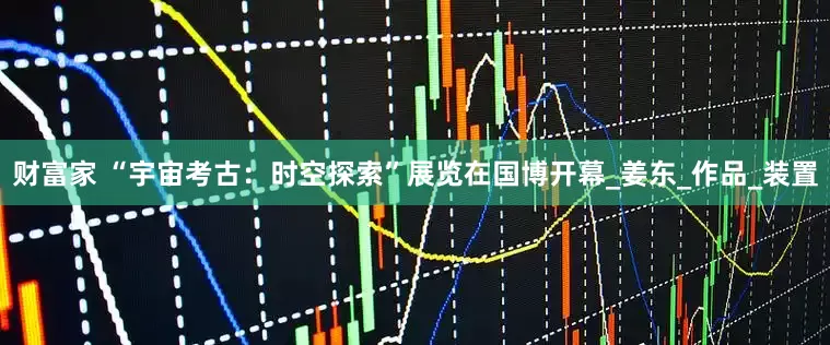 财富家 “宇宙考古：时空探索”展览在国博开幕_姜东_作品_装置