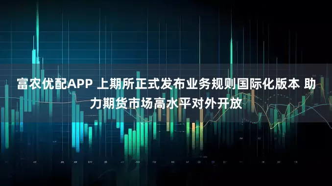 富农优配APP 上期所正式发布业务规则国际化版本 助力期货市场高水平对外开放