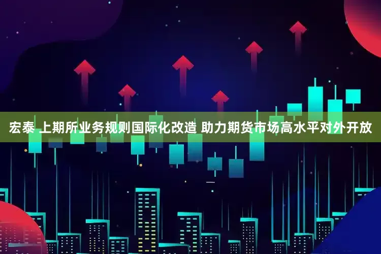宏泰 上期所业务规则国际化改造 助力期货市场高水平对外开放