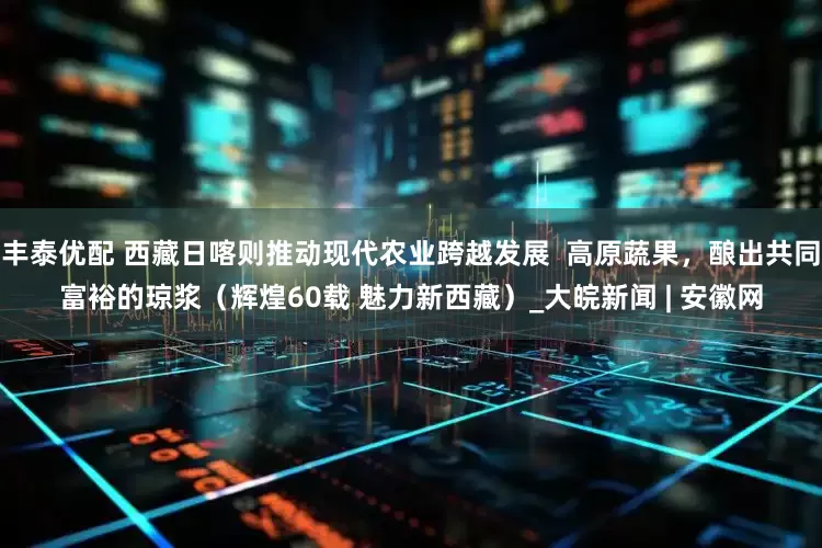 丰泰优配 西藏日喀则推动现代农业跨越发展  高原蔬果，酿出共同富裕的琼浆（辉煌60载 魅力新西藏）_大皖新闻 | 安徽网