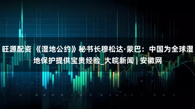 旺源配资 《湿地公约》秘书长穆松达·蒙巴：中国为全球湿地保护提供宝贵经验_大皖新闻 | 安徽网