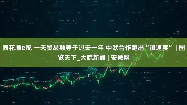 同花顺e配 一天贸易额等于过去一年 中欧合作跑出“加速度” | 图览天下_大皖新闻 | 安徽网