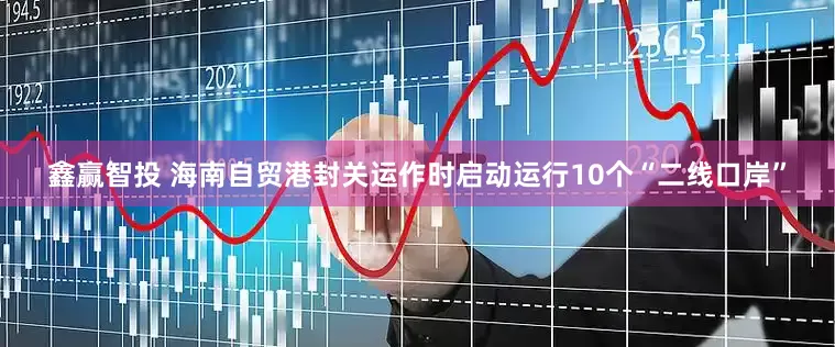 鑫赢智投 海南自贸港封关运作时启动运行10个“二线口岸”