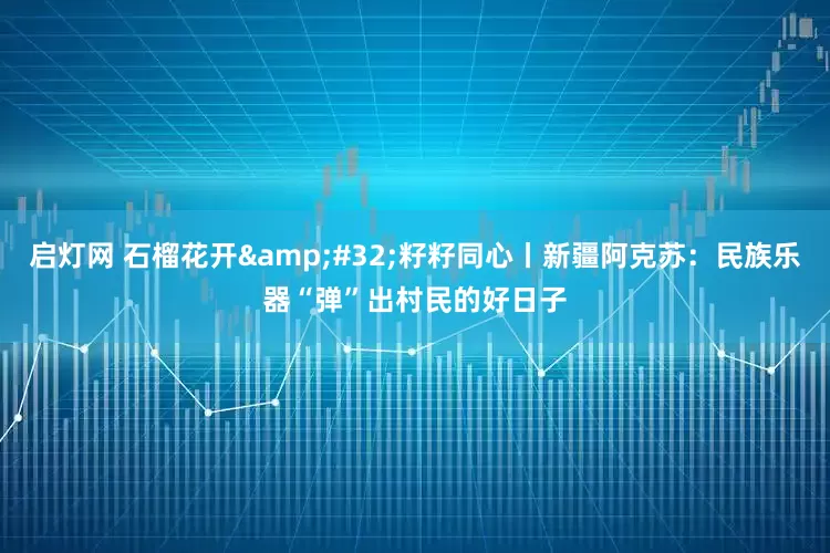 启灯网 石榴花开&#32;籽籽同心丨新疆阿克苏：民族乐器“弹”出村民的好日子