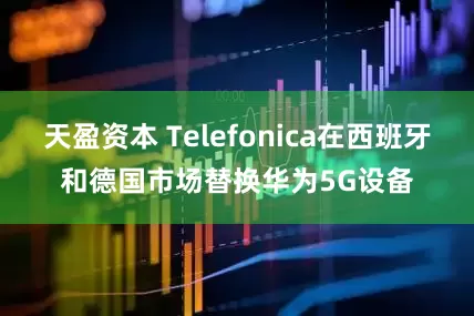 天盈资本 Telefonica在西班牙和德国市场替换华为5G设备