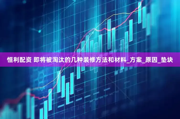 恒利配资 即将被淘汰的几种装修方法和材料_方案_原因_垫块