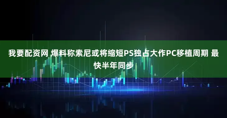 我要配资网 爆料称索尼或将缩短PS独占大作PC移植周期 最快半年同步
