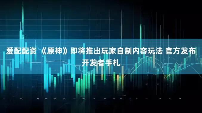 爱配配资 《原神》即将推出玩家自制内容玩法 官方发布开发者手札