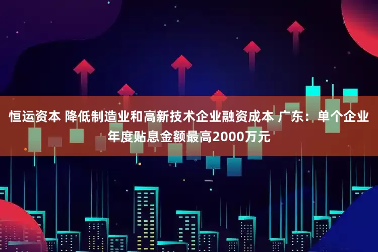 恒运资本 降低制造业和高新技术企业融资成本 广东：单个企业年度贴息金额最高2000万元