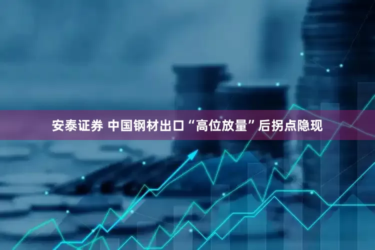安泰证券 中国钢材出口“高位放量”后拐点隐现