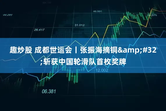 趣炒股 成都世运会丨张振海摘铜&#32;斩获中国轮滑队首枚奖牌