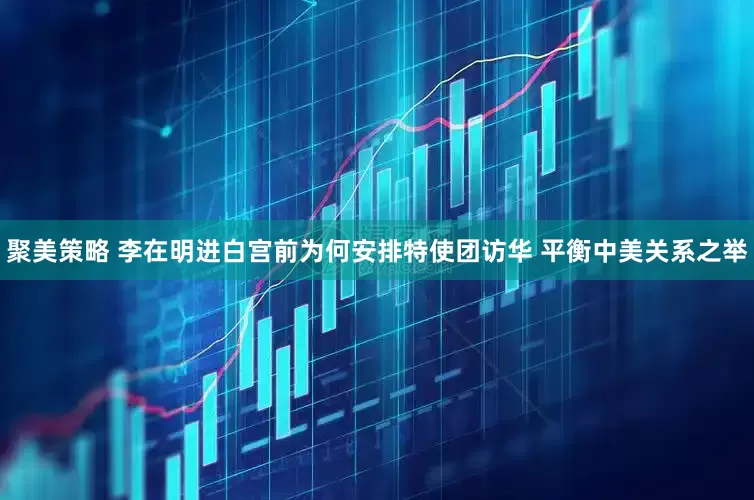 聚美策略 李在明进白宫前为何安排特使团访华 平衡中美关系之举
