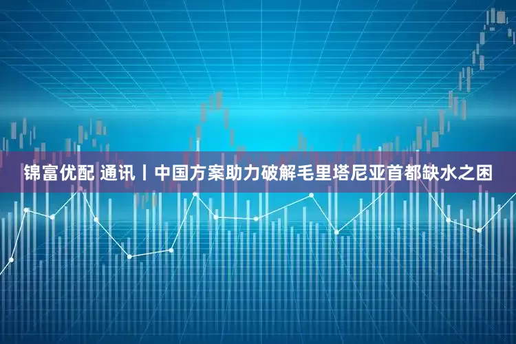 锦富优配 通讯丨中国方案助力破解毛里塔尼亚首都缺水之困