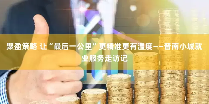 聚盈策略 让“最后一公里”更精准更有温度——晋南小城就业服务走访记