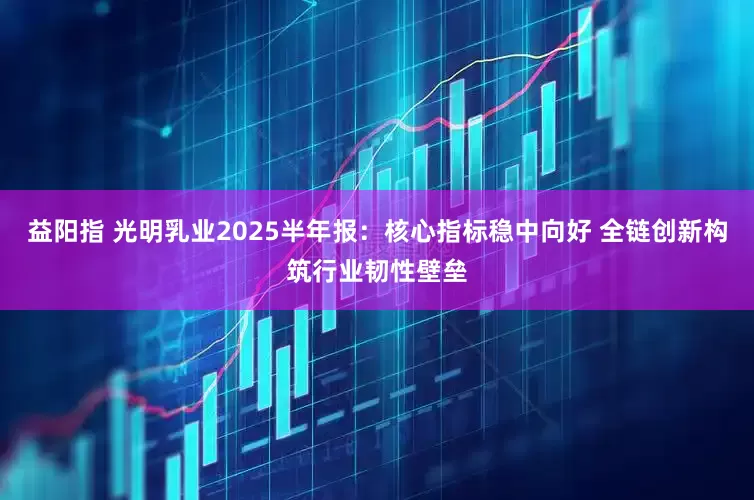 益阳指 光明乳业2025半年报：核心指标稳中向好 全链创新构筑行业韧性壁垒