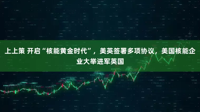 上上策 开启“核能黄金时代”,美英签署多项协议,美国核能企业大举进军英国